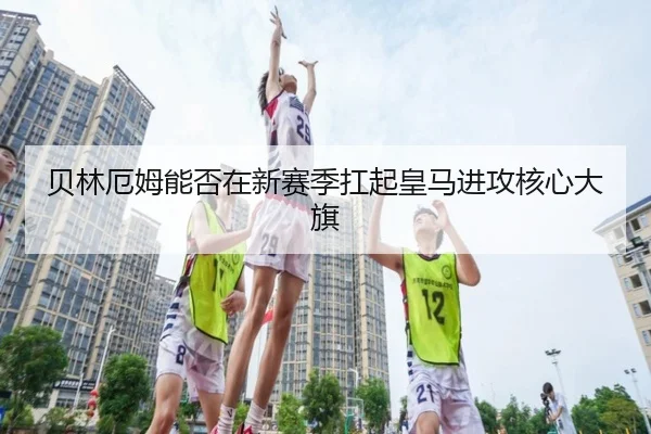 贝林厄姆能否在新赛季扛起皇马进攻核心大旗